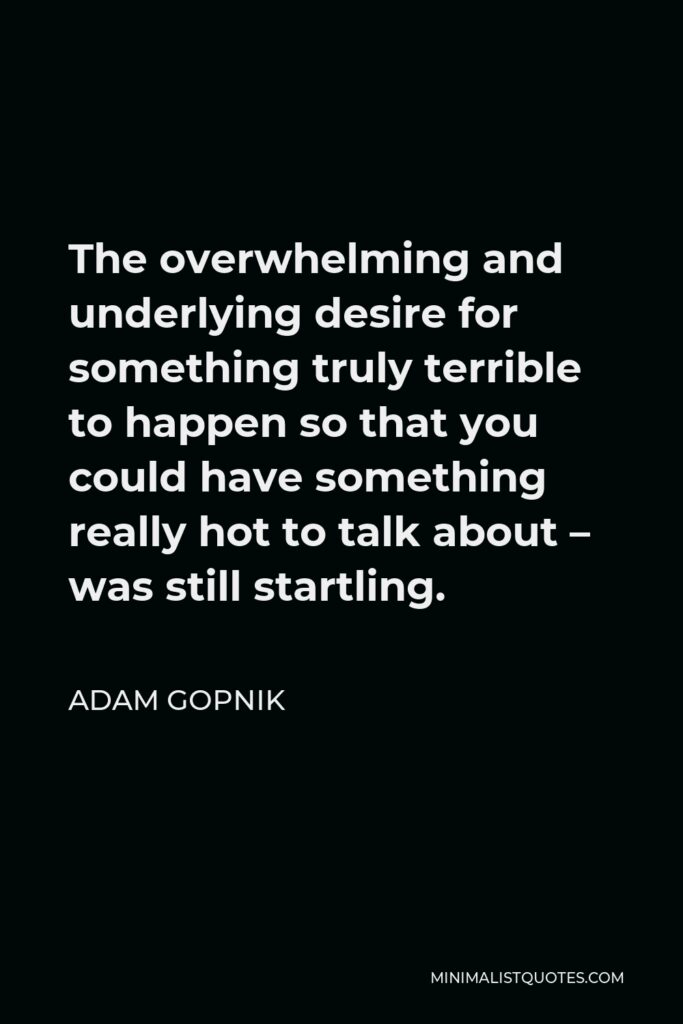 Adam Gopnik Quote - The overwhelming and underlying desire for something truly terrible to happen so that you could have something really hot to talk about – was still startling.