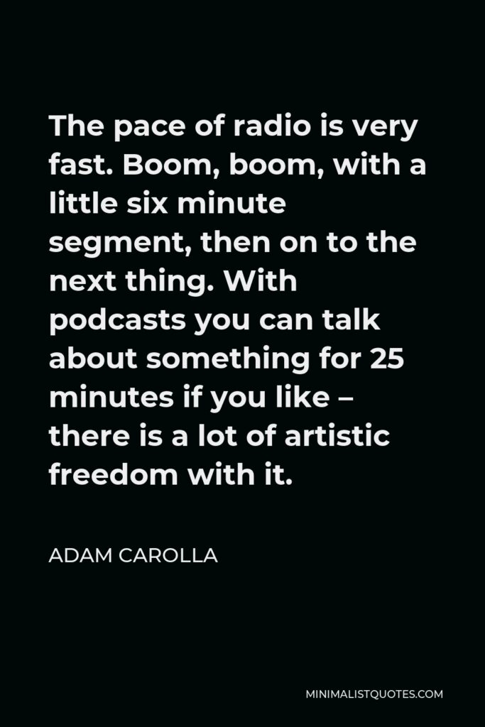 Adam Carolla Quote - The pace of radio is very fast. Boom, boom, with a little six minute segment, then on to the next thing. With podcasts you can talk about something for 25 minutes if you like – there is a lot of artistic freedom with it.