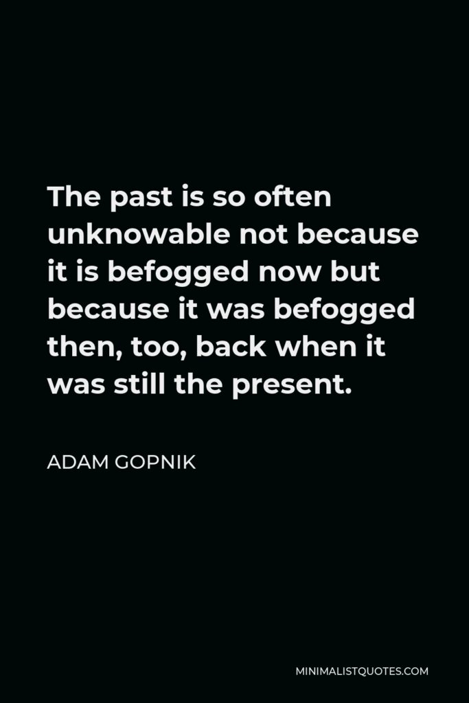 Adam Gopnik Quote - The past is so often unknowable not because it is befogged now but because it was befogged then, too, back when it was still the present.
