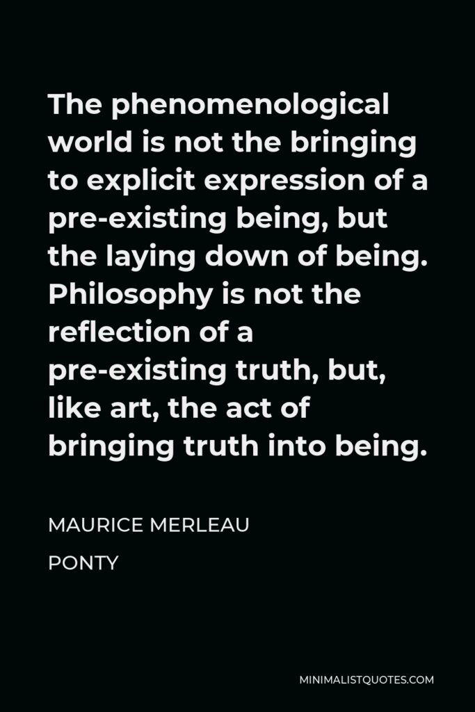 Maurice Merleau Ponty Quote - The phenomenological world is not the bringing to explicit expression of a pre-existing being, but the laying down of being. Philosophy is not the reflection of a pre-existing truth, but, like art, the act of bringing truth into being.