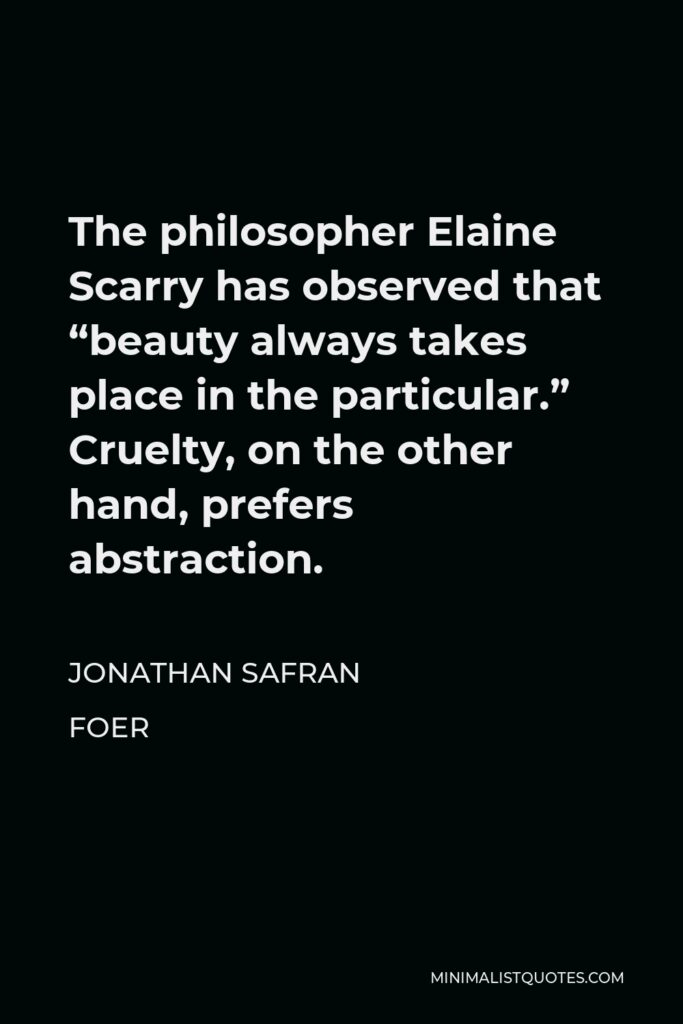 Jonathan Safran Foer Quote - The philosopher Elaine Scarry has observed that “beauty always takes place in the particular.” Cruelty, on the other hand, prefers abstraction.