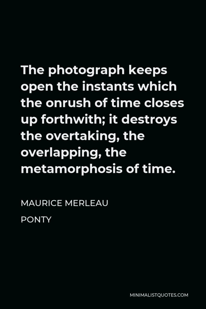 Maurice Merleau Ponty Quote - The photograph keeps open the instants which the onrush of time closes up forthwith; it destroys the overtaking, the overlapping, the metamorphosis of time.