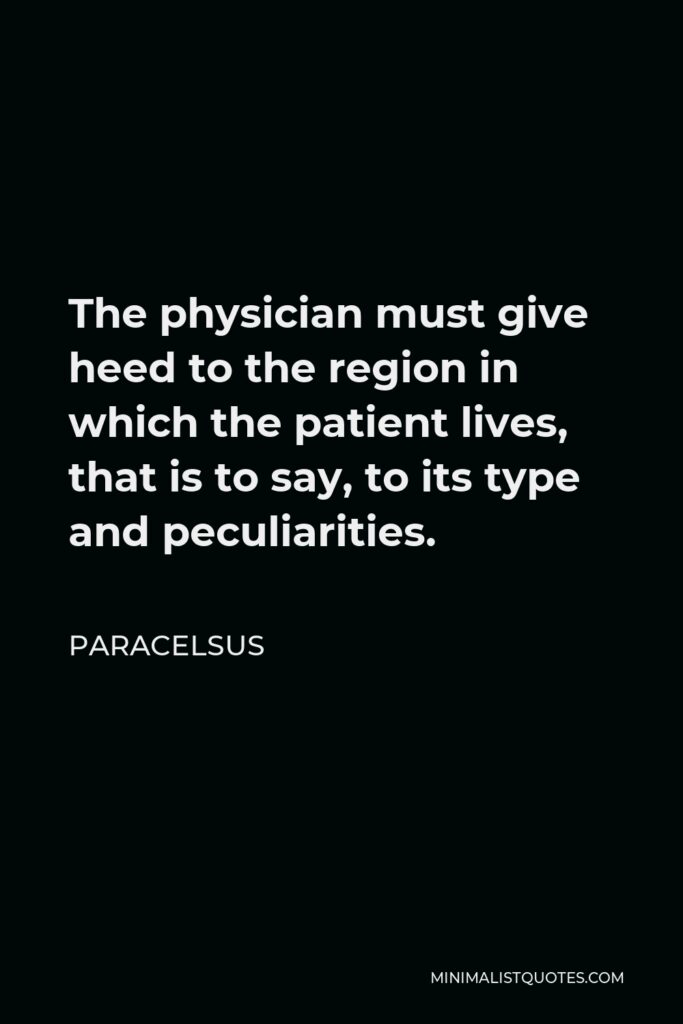 Paracelsus Quote - The physician must give heed to the region in which the patient lives, that is to say, to its type and peculiarities.