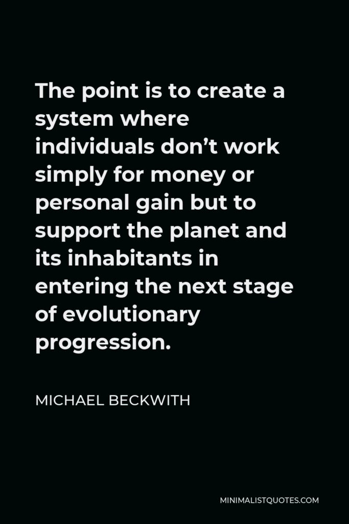 Michael Beckwith Quote - The point is to create a system where individuals don’t work simply for money or personal gain but to support the planet and its inhabitants in entering the next stage of evolutionary progression.