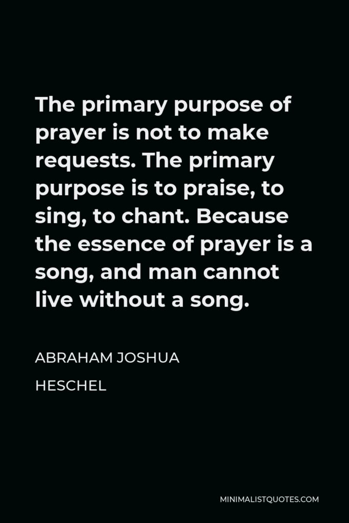 Abraham Joshua Heschel Quote - The primary purpose of prayer is not to make requests. The primary purpose is to praise, to sing, to chant. Because the essence of prayer is a song, and man cannot live without a song.