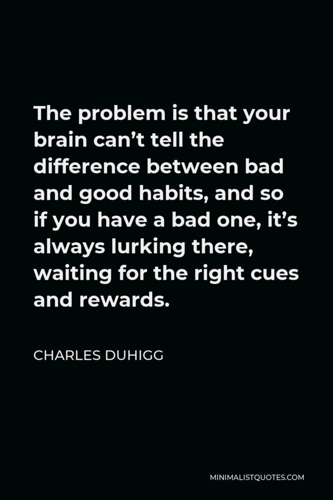 Charles Duhigg Quote - The problem is that your brain can’t tell the difference between bad and good habits, and so if you have a bad one, it’s always lurking there, waiting for the right cues and rewards.