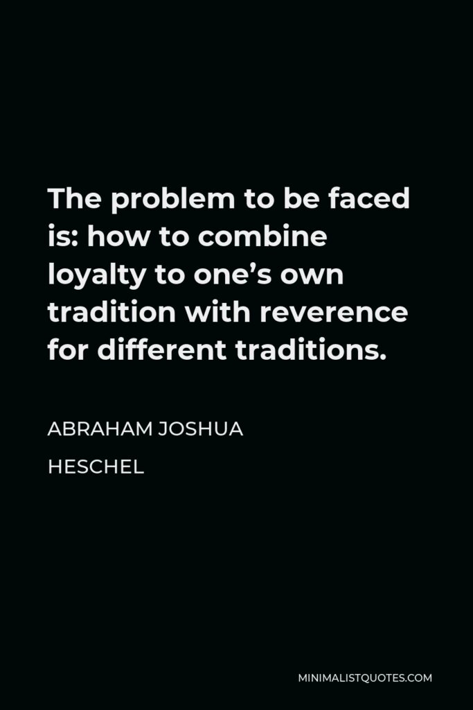 Abraham Joshua Heschel Quote - The problem to be faced is: how to combine loyalty to one’s own tradition with reverence for different traditions.