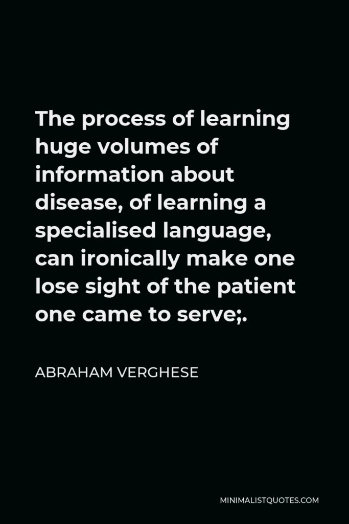Abraham Verghese Quote - The process of learning huge volumes of information about disease, of learning a specialised language, can ironically make one lose sight of the patient one came to serve;.