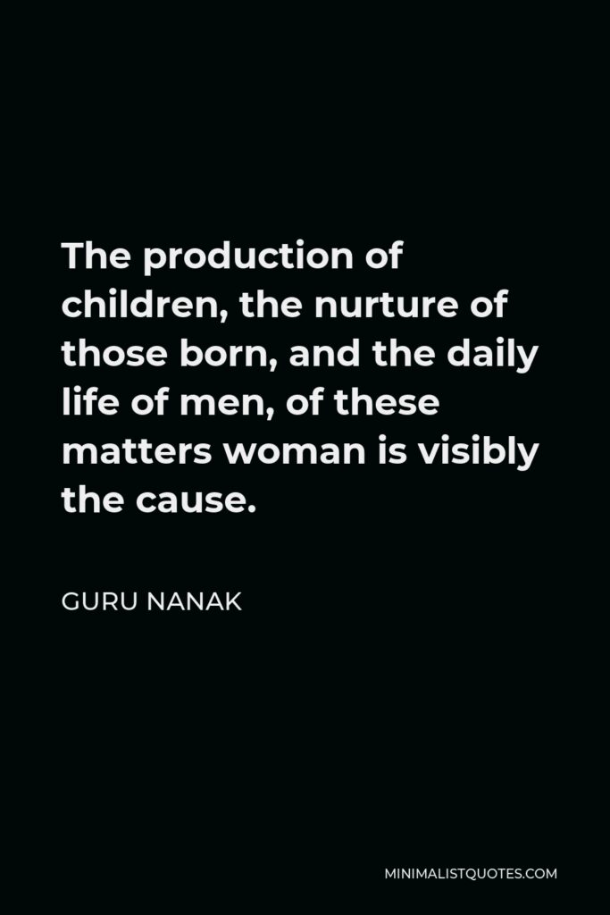 Guru Nanak Quote - The production of children, the nurture of those born, and the daily life of men, of these matters woman is visibly the cause.