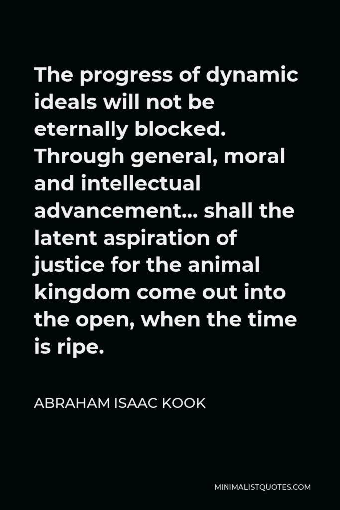 Abraham Isaac Kook Quote - The progress of dynamic ideals will not be eternally blocked. Through general, moral and intellectual advancement… shall the latent aspiration of justice for the animal kingdom come out into the open, when the time is ripe.