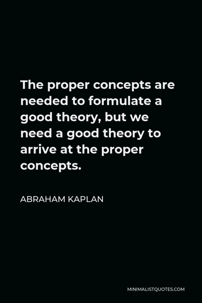 Abraham Kaplan Quote - The proper concepts are needed to formulate a good theory, but we need a good theory to arrive at the proper concepts.