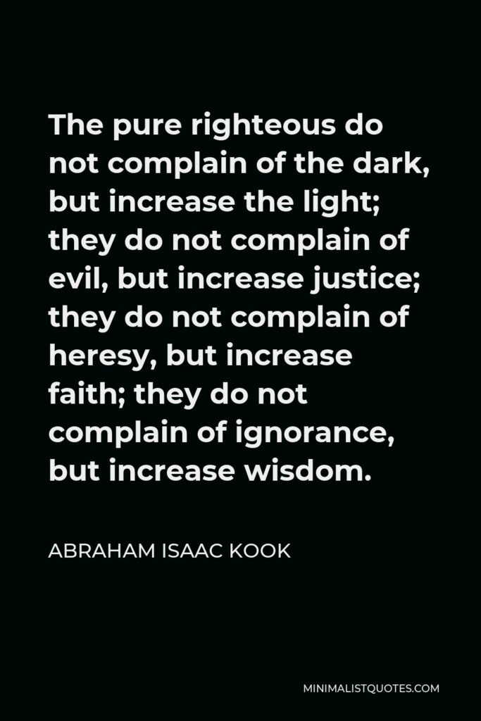 Abraham Isaac Kook Quote - The pure righteous do not complain of the dark, but increase the light; they do not complain of evil, but increase justice; they do not complain of heresy, but increase faith; they do not complain of ignorance, but increase wisdom.