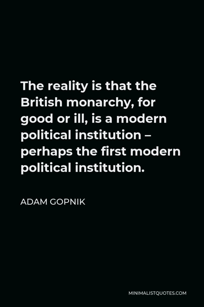 Adam Gopnik Quote - The reality is that the British monarchy, for good or ill, is a modern political institution – perhaps the first modern political institution.