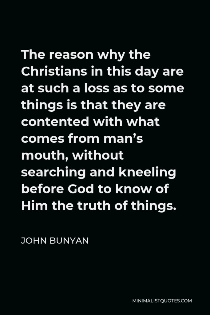 John Bunyan Quote - The reason why the Christians in this day are at such a loss as to some things is that they are contented with what comes from man’s mouth, without searching and kneeling before God to know of Him the truth of things.