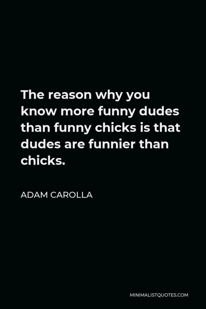 Adam Carolla Quote - The reason why you know more funny dudes than funny chicks is that dudes are funnier than chicks.