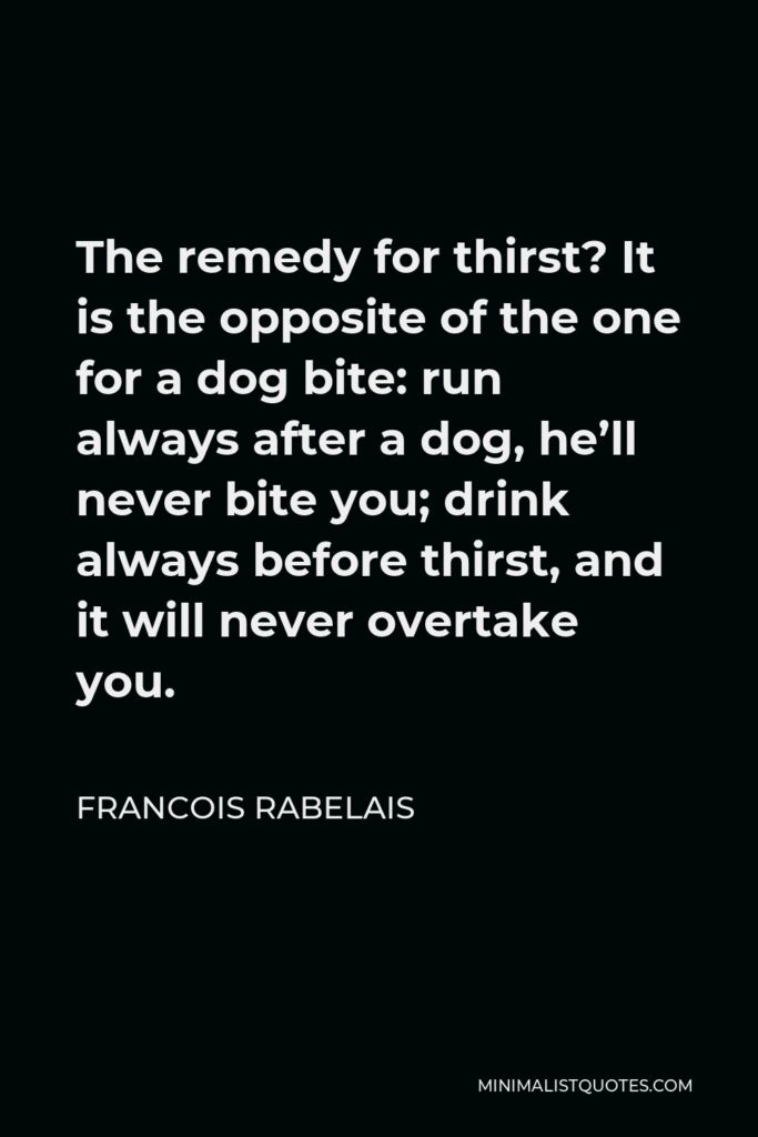 Francois Rabelais Quote - The remedy for thirst? It is the opposite of the one for a dog bite: run always after a dog, he’ll never bite you; drink always before thirst, and it will never overtake you.