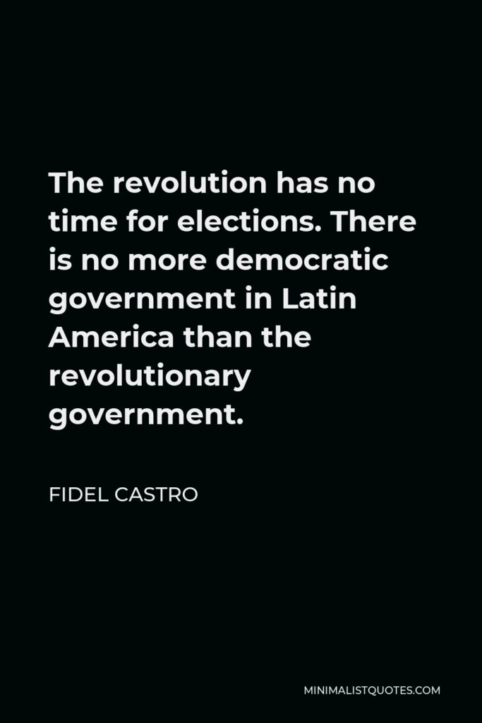 Fidel Castro Quote - The revolution has no time for elections. There is no more democratic government in Latin America than the revolutionary government.