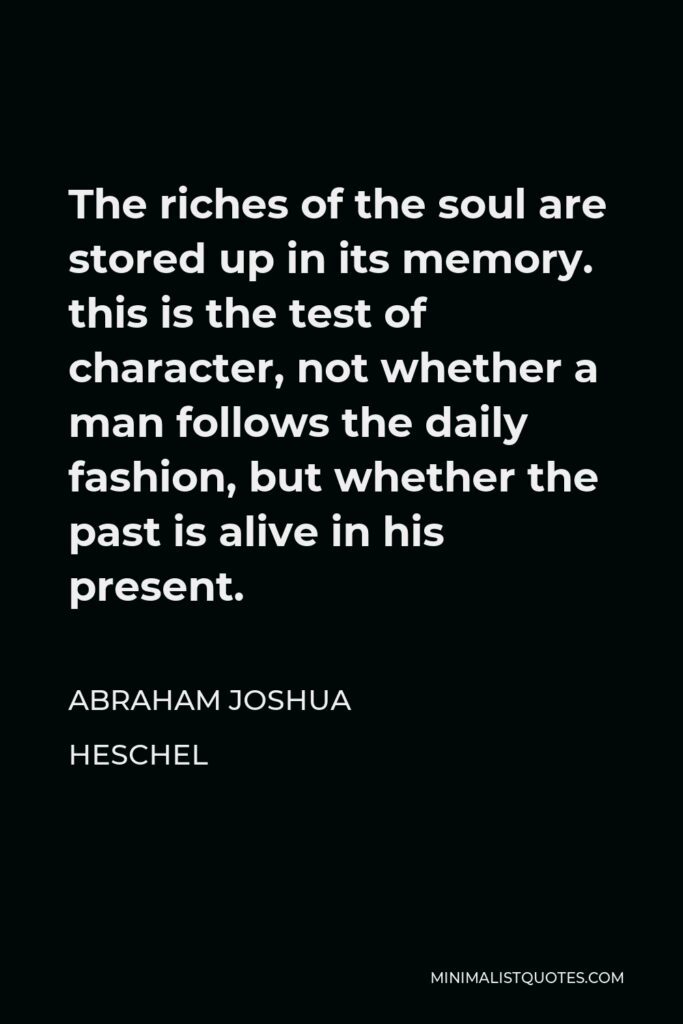 Abraham Joshua Heschel Quote - The riches of the soul are stored up in its memory. this is the test of character, not whether a man follows the daily fashion, but whether the past is alive in his present.