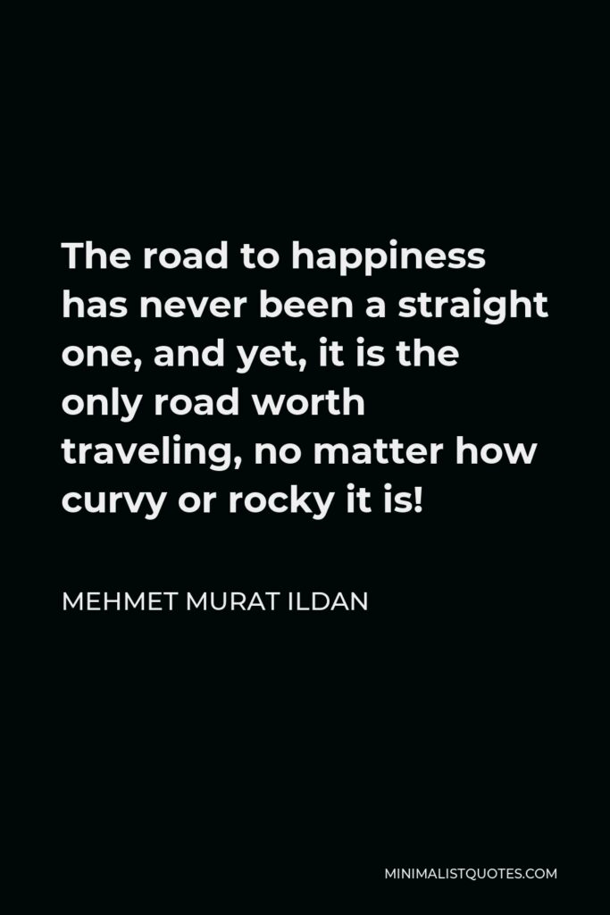 Mehmet Murat Ildan Quote - The road to happiness has never been a straight one, and yet, it is the only road worth traveling, no matter how curvy or rocky it is!