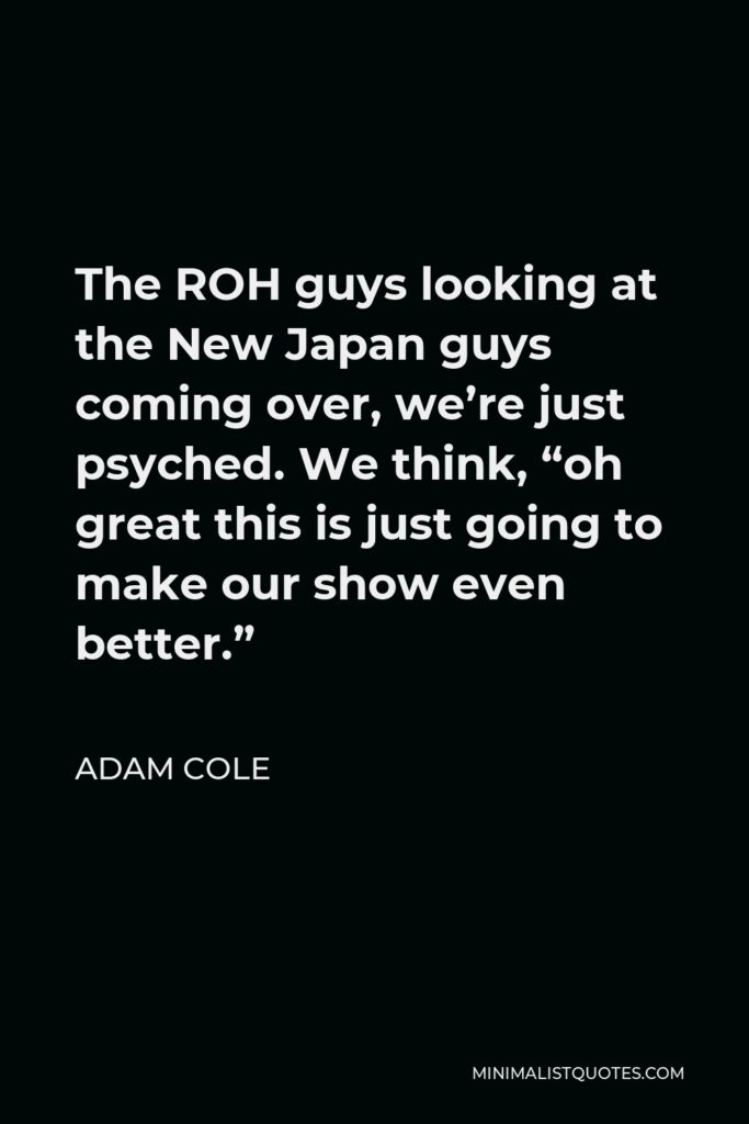 Adam Cole Quote - The ROH guys looking at the New Japan guys coming over, we’re just psyched. We think, “oh great this is just going to make our show even better.”