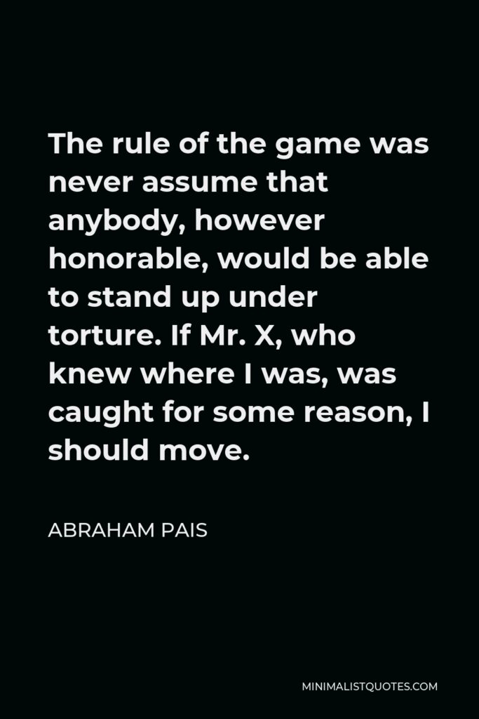 Abraham Pais Quote - The rule of the game was never assume that anybody, however honorable, would be able to stand up under torture. If Mr. X, who knew where I was, was caught for some reason, I should move.