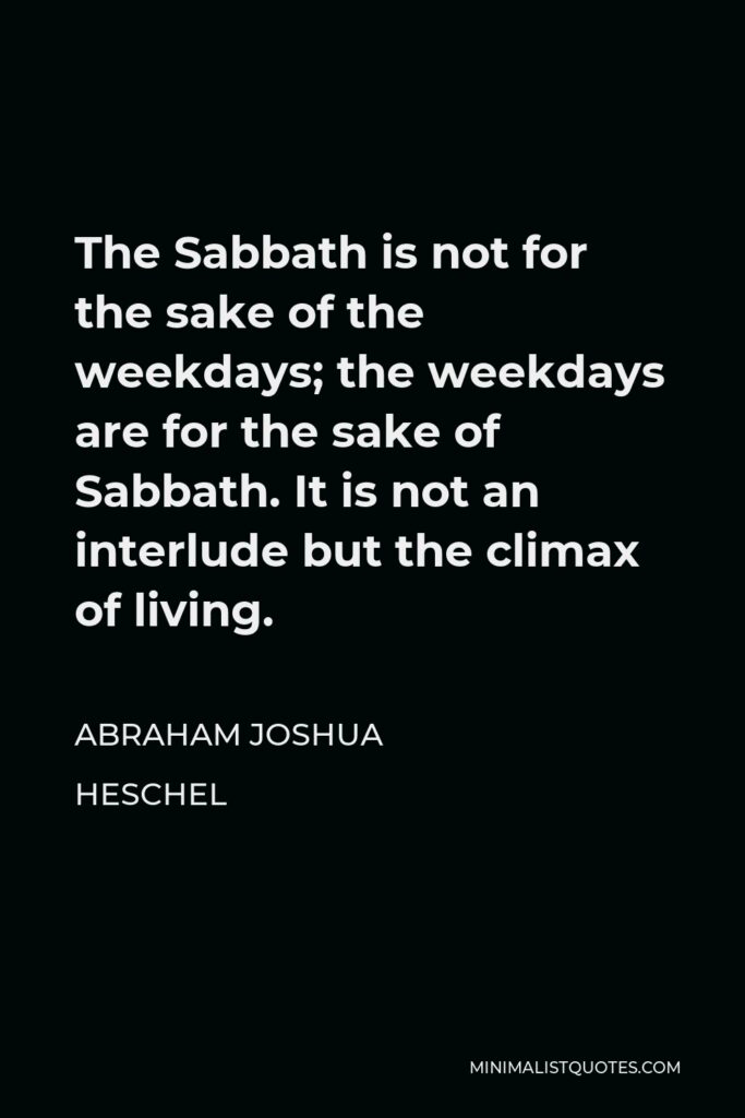 Abraham Joshua Heschel Quote - The Sabbath is not for the sake of the weekdays; the weekdays are for the sake of Sabbath. It is not an interlude but the climax of living.