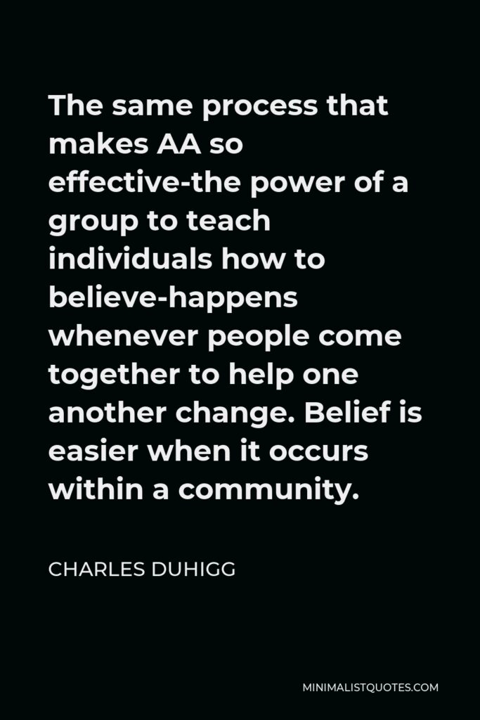 Charles Duhigg Quote - The same process that makes AA so effective-the power of a group to teach individuals how to believe-happens whenever people come together to help one another change. Belief is easier when it occurs within a community.