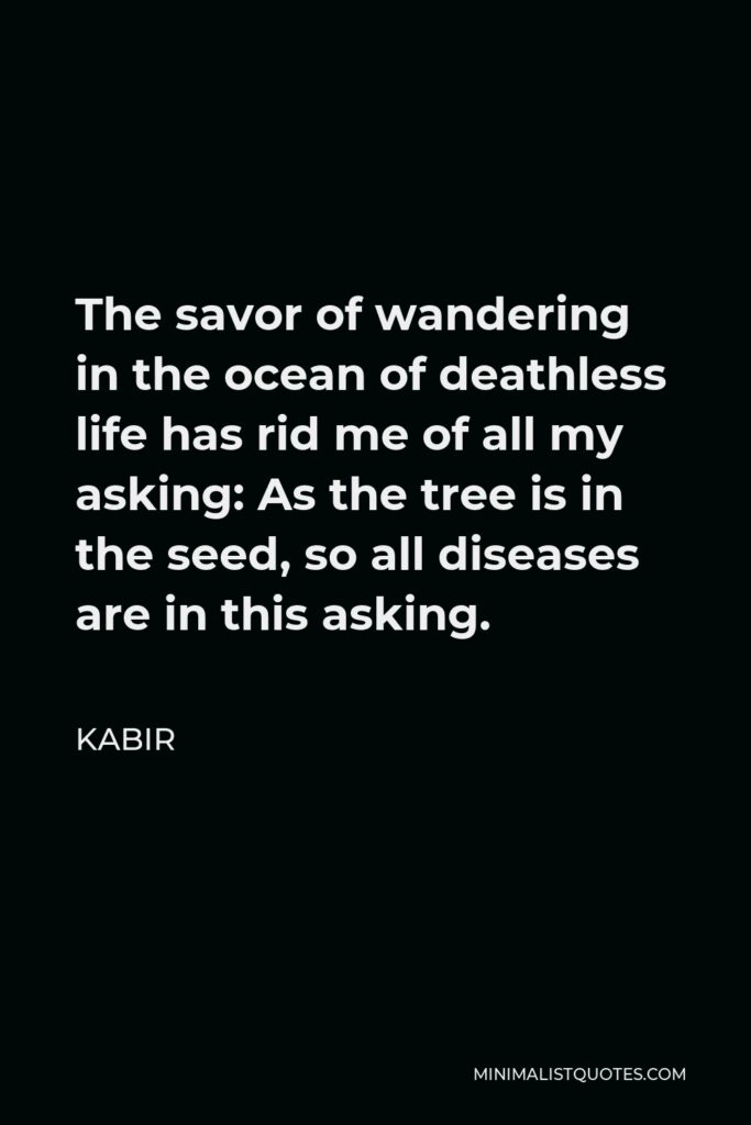 Kabir Quote - The savor of wandering in the ocean of deathless life has rid me of all my asking: As the tree is in the seed, so all diseases are in this asking.