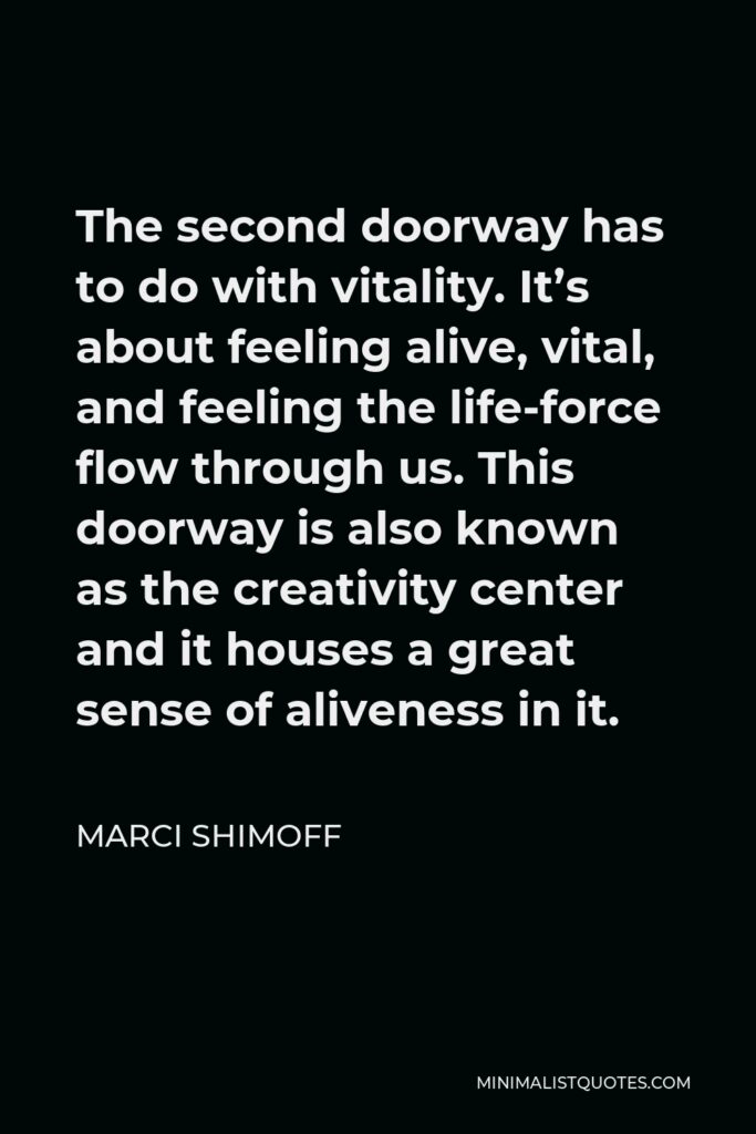 Marci Shimoff Quote - The second doorway has to do with vitality. It’s about feeling alive, vital, and feeling the life-force flow through us. This doorway is also known as the creativity center and it houses a great sense of aliveness in it.