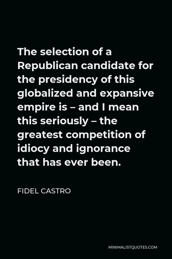 Fidel Castro Quote - The selection of a Republican candidate for the presidency of this globalized and expansive empire is – and I mean this seriously – the greatest competition of idiocy and ignorance that has ever been.