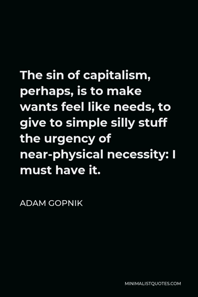Adam Gopnik Quote - The sin of capitalism, perhaps, is to make wants feel like needs, to give to simple silly stuff the urgency of near-physical necessity: I must have it.