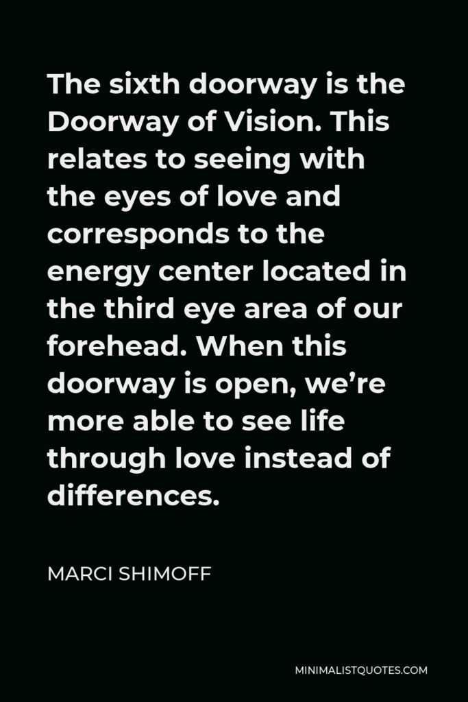 Marci Shimoff Quote - The sixth doorway is the Doorway of Vision. This relates to seeing with the eyes of love and corresponds to the energy center located in the third eye area of our forehead. When this doorway is open, we’re more able to see life through love instead of differences.