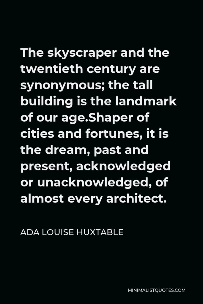 Ada Louise Huxtable Quote - The skyscraper and the twentieth century are synonymous; the tall building is the landmark of our age.Shaper of cities and fortunes, it is the dream, past and present, acknowledged or unacknowledged, of almost every architect.