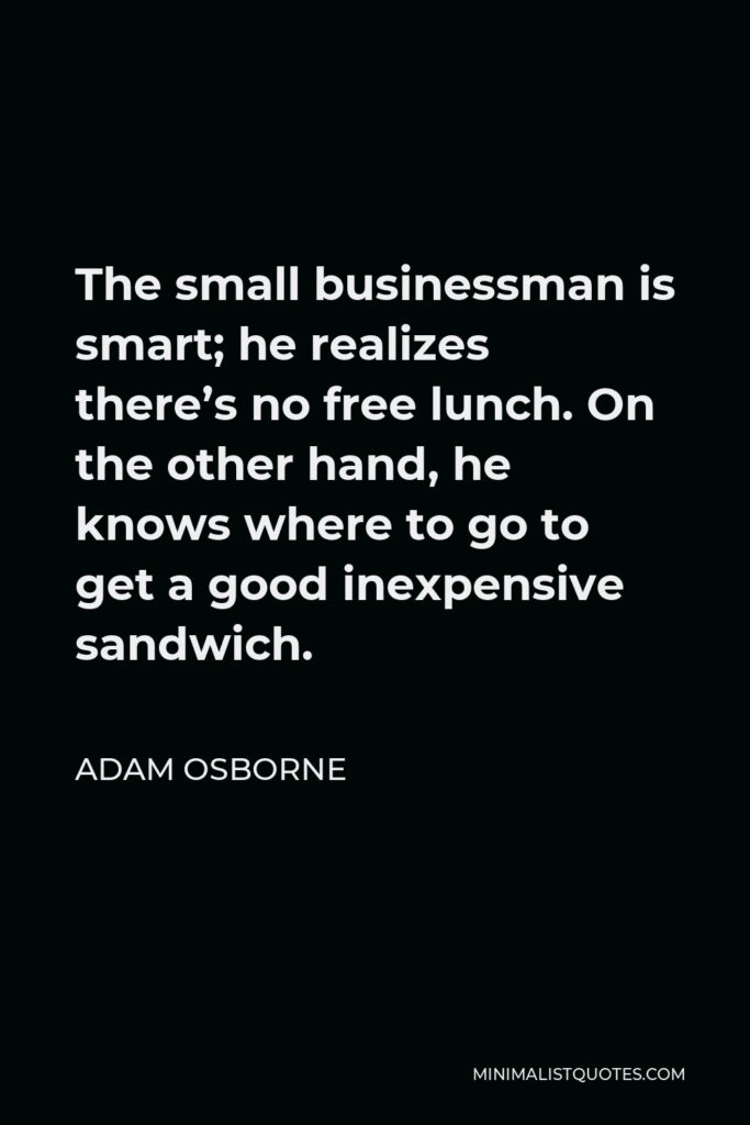 Adam Osborne Quote - The small businessman is smart; he realizes there’s no free lunch. On the other hand, he knows where to go to get a good inexpensive sandwich.
