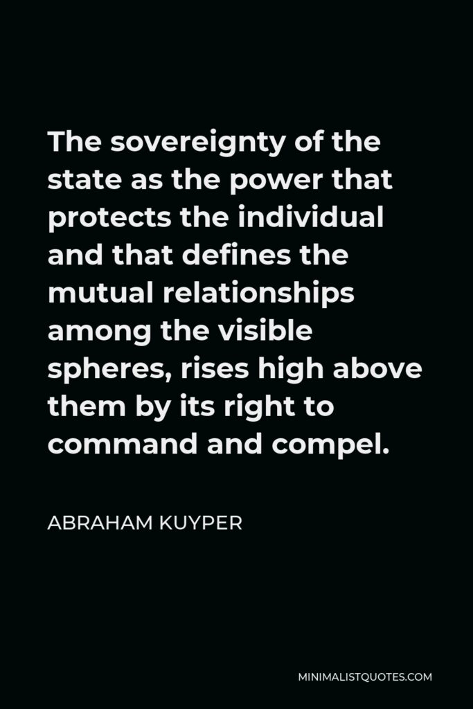 Abraham Kuyper Quote - The sovereignty of the state as the power that protects the individual and that defines the mutual relationships among the visible spheres, rises high above them by its right to command and compel.