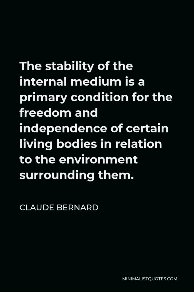 Claude Bernard Quote - The stability of the internal medium is a primary condition for the freedom and independence of certain living bodies in relation to the environment surrounding them.