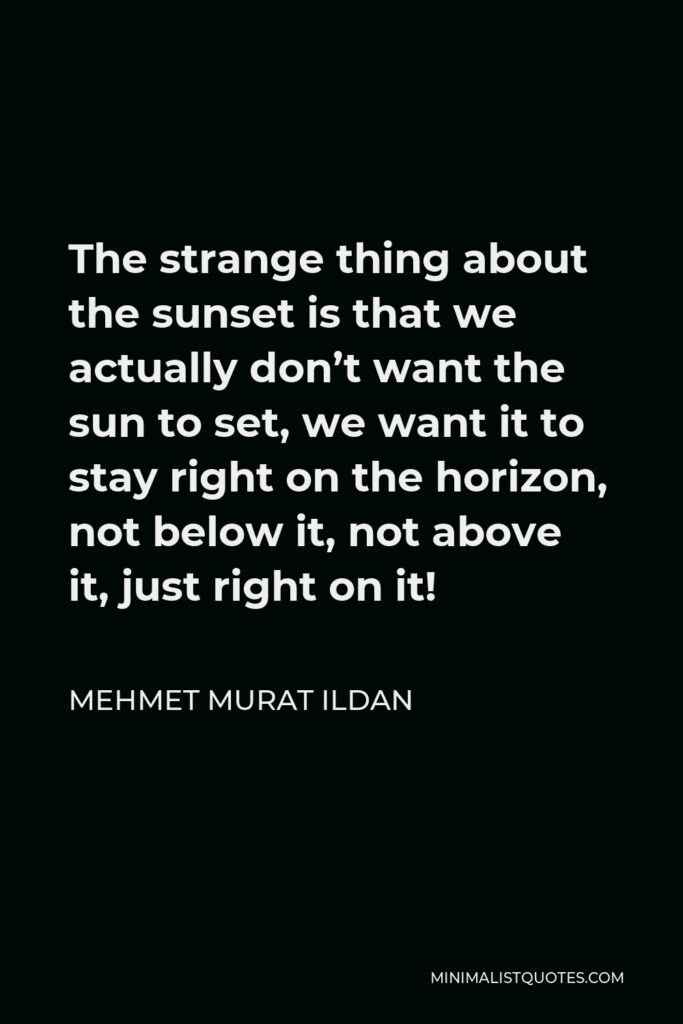 Mehmet Murat Ildan Quote - The strange thing about the sunset is that we actually don’t want the sun to set, we want it to stay right on the horizon, not below it, not above it, just right on it!