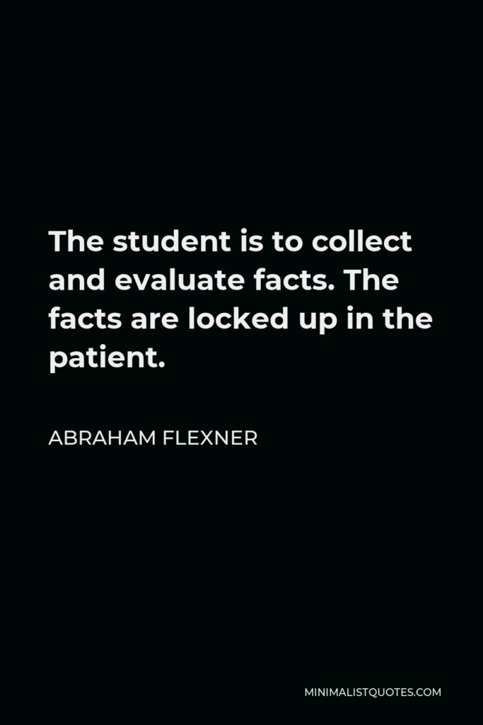 Abraham Flexner Quote - The student is to collect and evaluate facts. The facts are locked up in the patient.