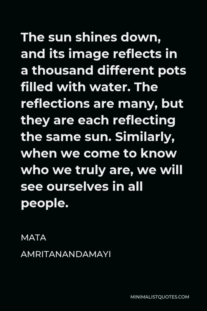 Mata Amritanandamayi Quote - The sun shines down, and its image reflects in a thousand different pots filled with water. The reflections are many, but they are each reflecting the same sun. Similarly, when we come to know who we truly are, we will see ourselves in all people.