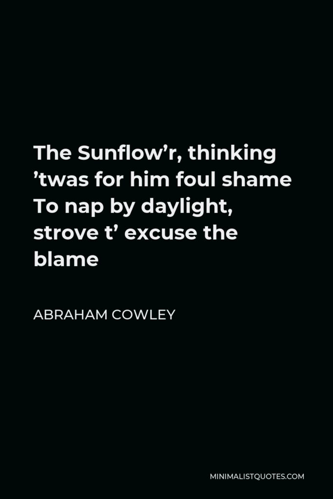 Abraham Cowley Quote - The Sunflow’r, thinking ’twas for him foul shame To nap by daylight, strove t’ excuse the blame