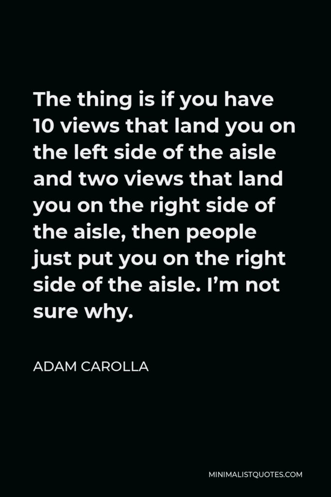 Adam Carolla Quote - The thing is if you have 10 views that land you on the left side of the aisle and two views that land you on the right side of the aisle, then people just put you on the right side of the aisle. I’m not sure why.