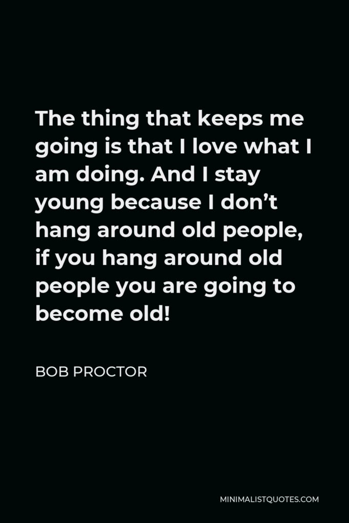 Bob Proctor Quote - The thing that keeps me going is that I love what I am doing. And I stay young because I don’t hang around old people, if you hang around old people you are going to become old!
