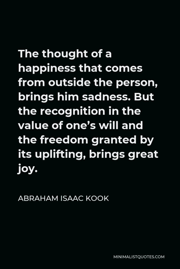 Abraham Isaac Kook Quote - The thought of a happiness that comes from outside the person, brings him sadness. But the recognition in the value of one’s will and the freedom granted by its uplifting, brings great joy.