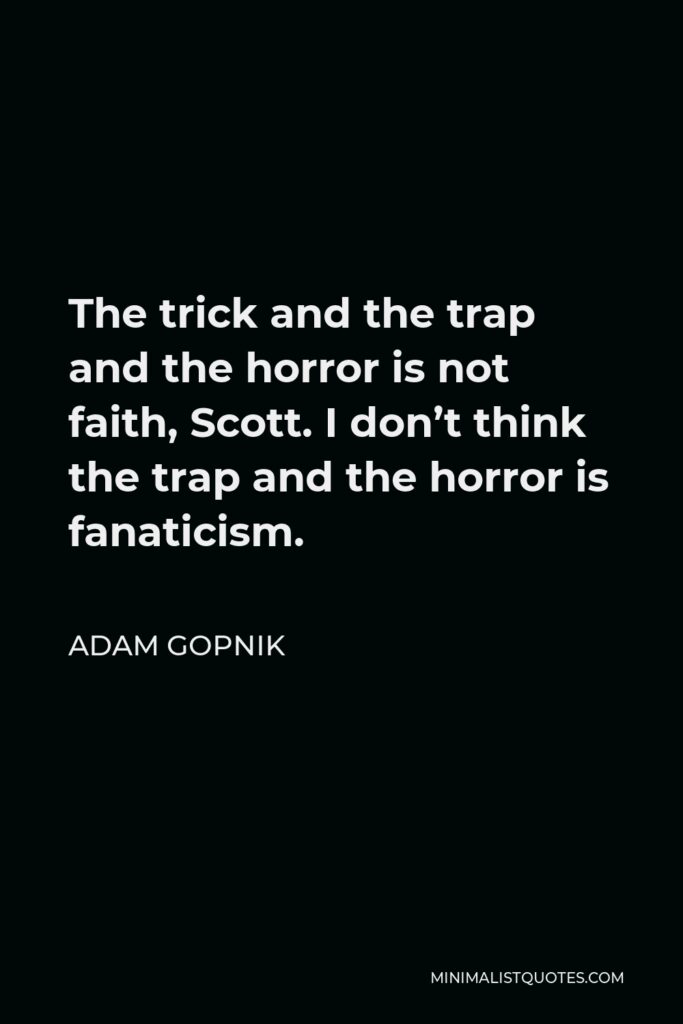 Adam Gopnik Quote - The trick and the trap and the horror is not faith, Scott. I don’t think the trap and the horror is fanaticism.