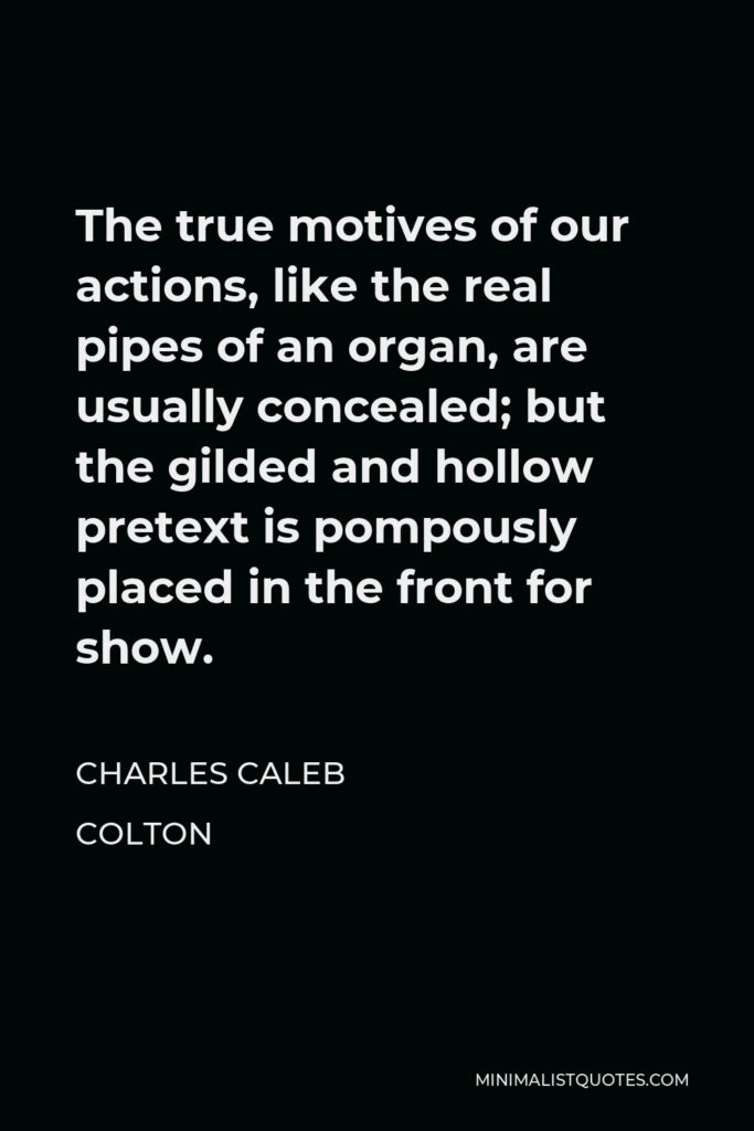 Charles Caleb Colton Quote - The true motives of our actions, like the real pipes of an organ, are usually concealed; but the gilded and hollow pretext is pompously placed in the front for show.