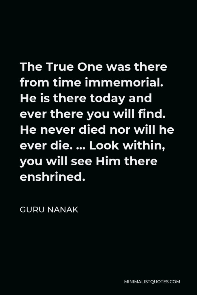 Guru Nanak Quote - The True One was there from time immemorial. He is there today and ever there you will find. He never died nor will he ever die. … Look within, you will see Him there enshrined.