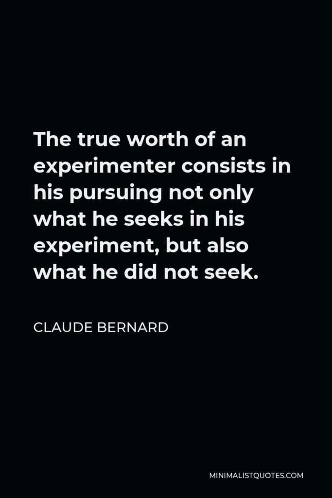 Claude Bernard Quote - The true worth of an experimenter consists in his pursuing not only what he seeks in his experiment, but also what he did not seek.