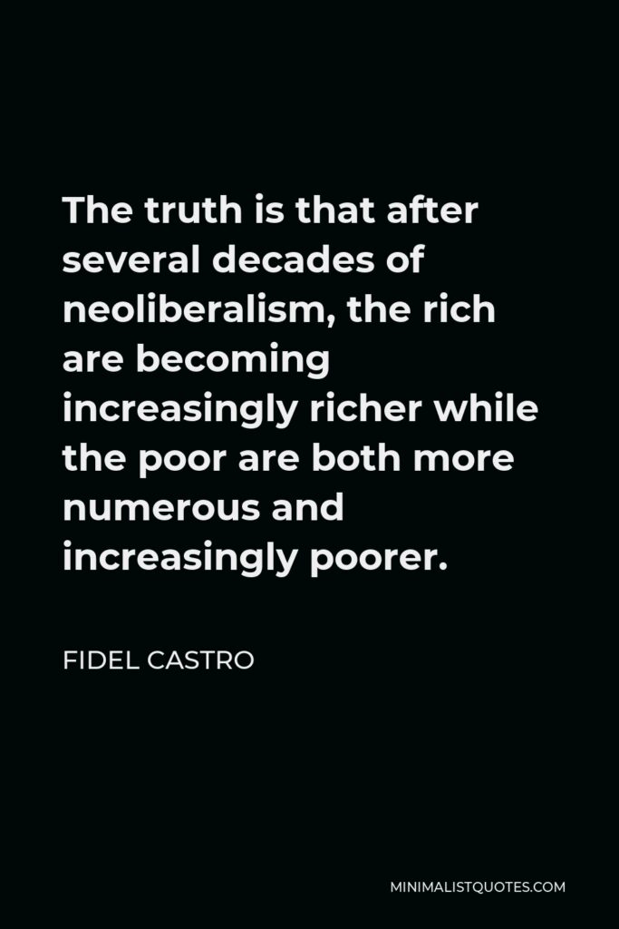 Fidel Castro Quote - The truth is that after several decades of neoliberalism, the rich are becoming increasingly richer while the poor are both more numerous and increasingly poorer.