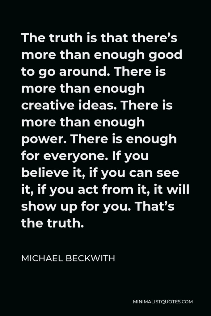 Michael Beckwith Quote - The truth is that there’s more than enough good to go around. There is more than enough creative ideas. There is more than enough power. There is enough for everyone. If you believe it, if you can see it, if you act from it, it will show up for you. That’s the truth.
