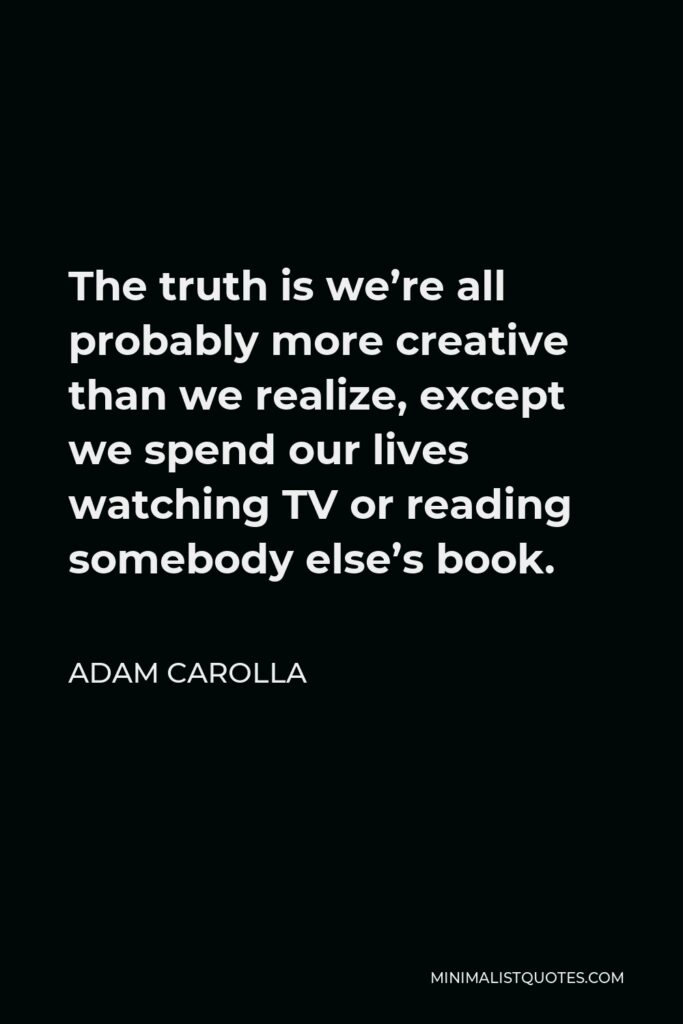 Adam Carolla Quote - The truth is we’re all probably more creative than we realize, except we spend our lives watching TV or reading somebody else’s book.